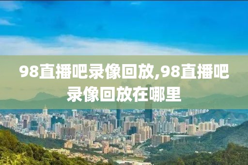 98直播吧录像回放,98直播吧录像回放在哪里