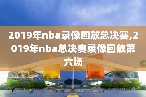 2019年nba录像回放总决赛,2019年nba总决赛录像回放第六场