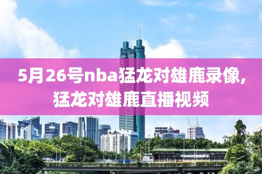 5月26号nba猛龙对雄鹿录像,猛龙对雄鹿直播视频