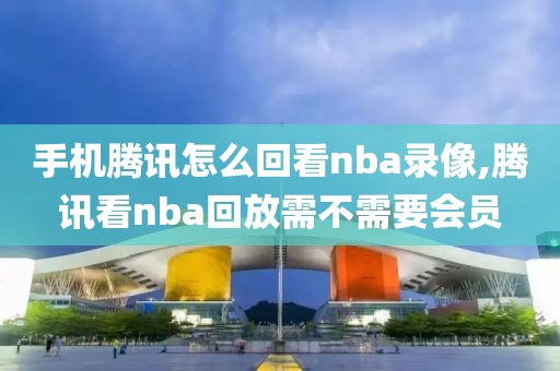 手机腾讯怎么回看nba录像,腾讯看nba回放需不需要会员