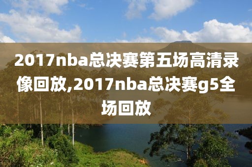 2017nba总决赛第五场高清录像回放,2017nba总决赛g5全场回放