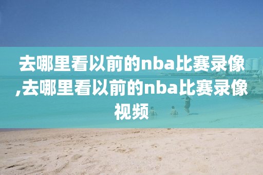 去哪里看以前的nba比赛录像,去哪里看以前的nba比赛录像视频