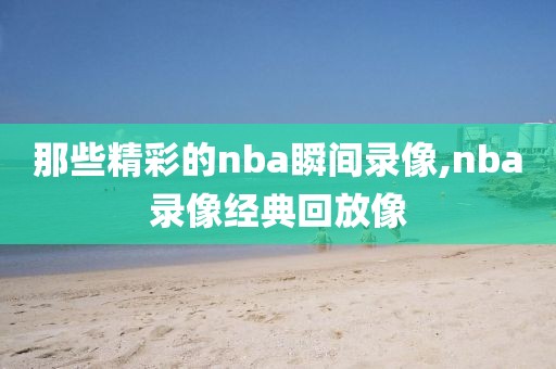 那些精彩的nba瞬间录像,nba录像经典回放像