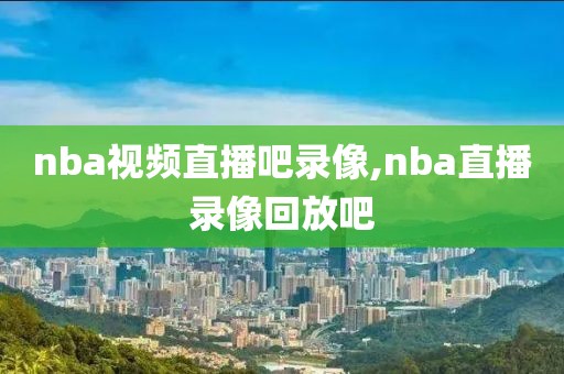 nba视频直播吧录像,nba直播录像回放吧