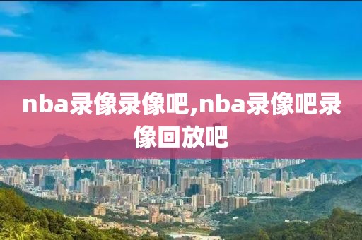 nba录像录像吧,nba录像吧录像回放吧