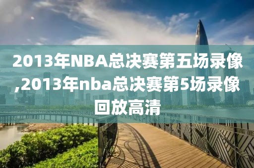 2013年NBA总决赛第五场录像,2013年nba总决赛第5场录像回放高清