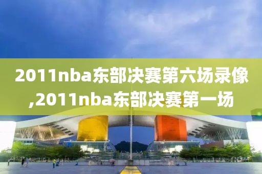 2011nba东部决赛第六场录像,2011nba东部决赛第一场