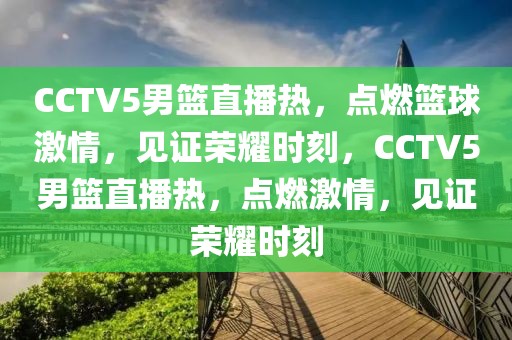 CCTV5男篮直播热，点燃篮球激情，见证荣耀时刻，CCTV5男篮直播热，点燃激情，见证荣耀时刻