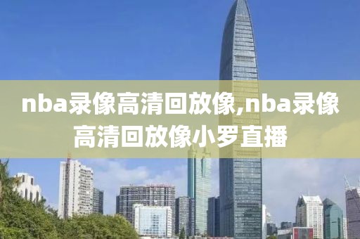 nba录像高清回放像,nba录像高清回放像小罗直播