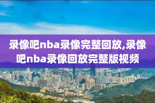 录像吧nba录像完整回放,录像吧nba录像回放完整版视频