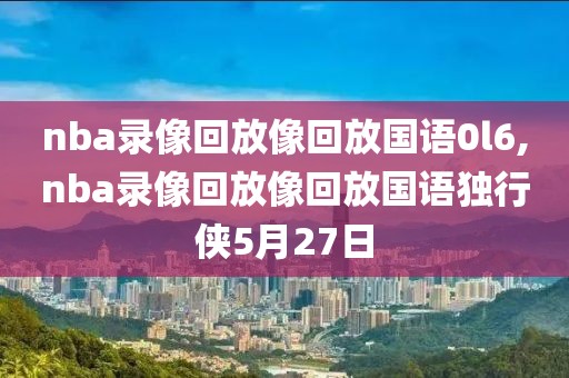 nba录像回放像回放国语0l6,nba录像回放像回放国语独行侠5月27日