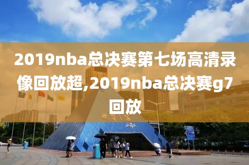 2019nba总决赛第七场高清录像回放超,2019nba总决赛g7回放