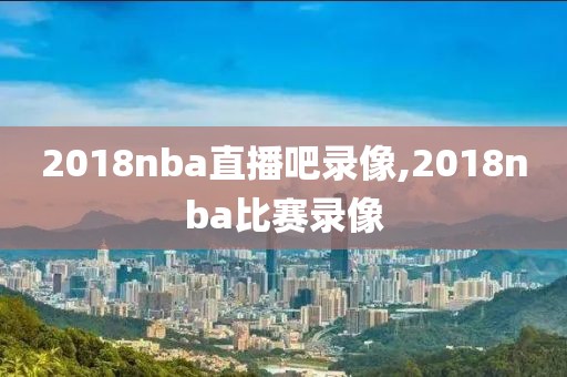 2018nba直播吧录像,2018nba比赛录像