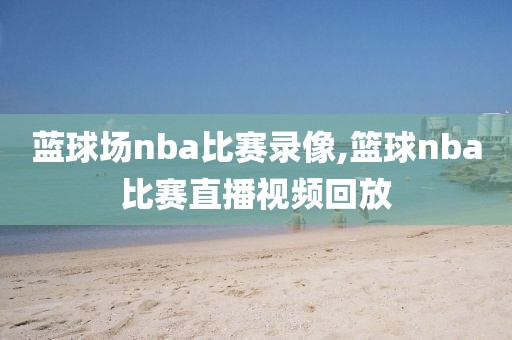 蓝球场nba比赛录像,篮球nba比赛直播视频回放