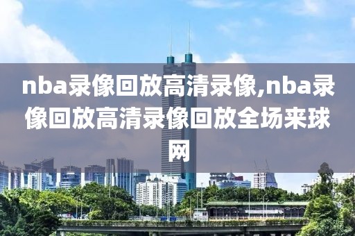 nba录像回放高清录像,nba录像回放高清录像回放全场来球网