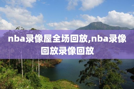 nba录像屋全场回放,nba录像回放录像回放