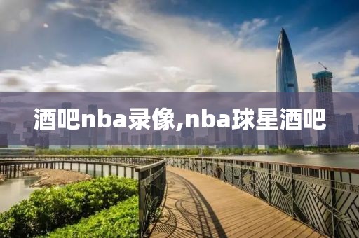 酒吧nba录像,nba球星酒吧