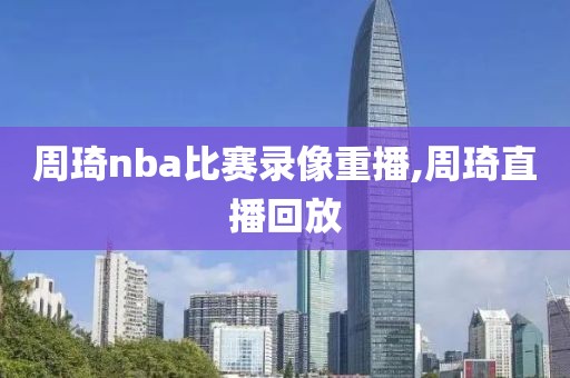 周琦nba比赛录像重播,周琦直播回放