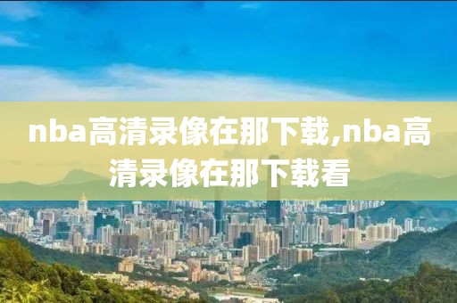 nba高清录像在那下载,nba高清录像在那下载看