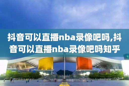 抖音可以直播nba录像吧吗,抖音可以直播nba录像吧吗知乎