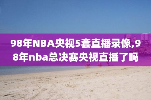 98年NBA央视5套直播录像,98年nba总决赛央视直播了吗