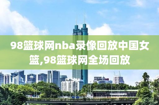 98篮球网nba录像回放中国女篮,98篮球网全场回放