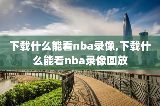 下载什么能看nba录像,下载什么能看nba录像回放