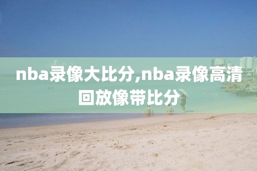 nba录像大比分,nba录像高清回放像带比分