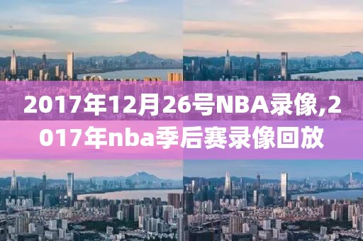 2017年12月26号NBA录像,2017年nba季后赛录像回放