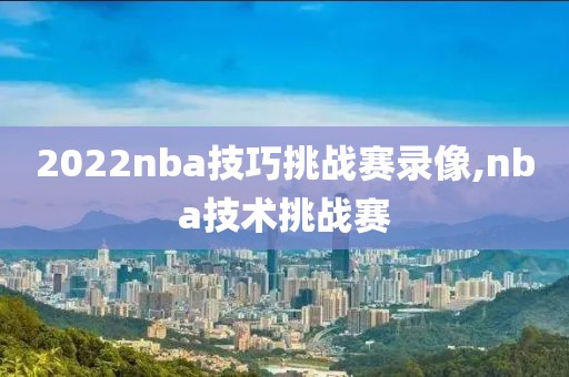 2022nba技巧挑战赛录像,nba技术挑战赛