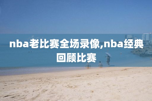 nba老比赛全场录像,nba经典回顾比赛