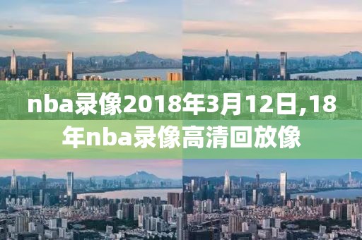 nba录像2018年3月12日,18年nba录像高清回放像