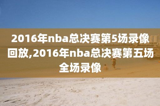 2016年nba总决赛第5场录像回放,2016年nba总决赛第五场全场录像