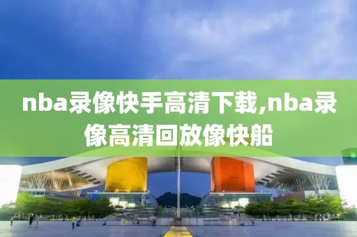 nba录像快手高清下载,nba录像高清回放像快船