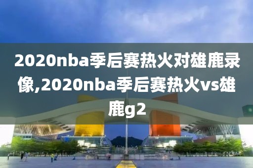 2020nba季后赛热火对雄鹿录像,2020nba季后赛热火vs雄鹿g2