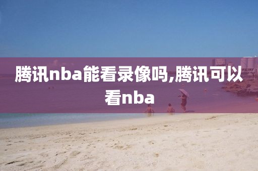 腾讯nba能看录像吗,腾讯可以看nba