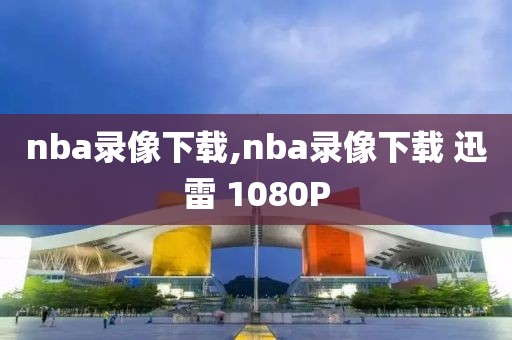 nba录像下载,nba录像下载 迅雷 1080P