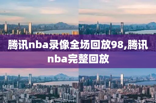 腾讯nba录像全场回放98,腾讯nba完整回放