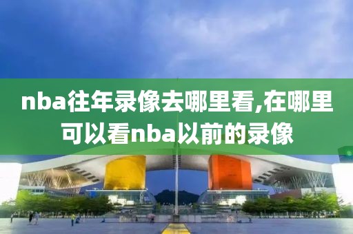 nba往年录像去哪里看,在哪里可以看nba以前的录像