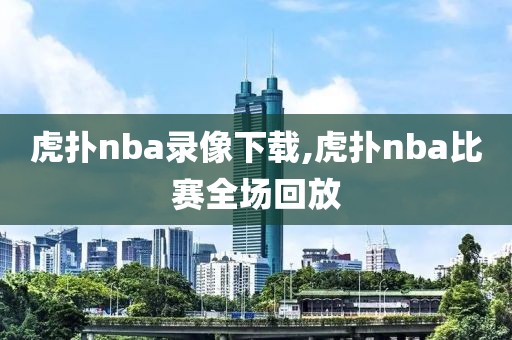 虎扑nba录像下载,虎扑nba比赛全场回放