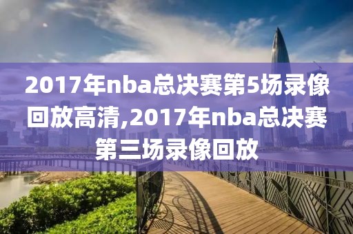 2017年nba总决赛第5场录像回放高清,2017年nba总决赛第三场录像回放