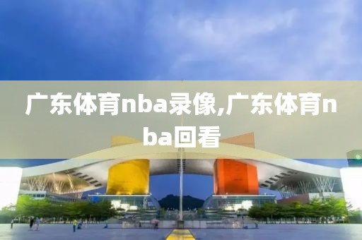 广东体育nba录像,广东体育nba回看