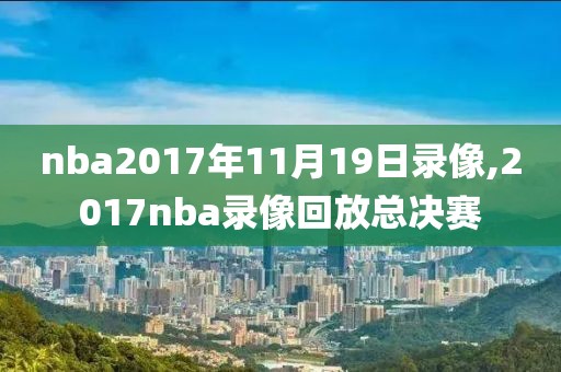 nba2017年11月19日录像,2017nba录像回放总决赛