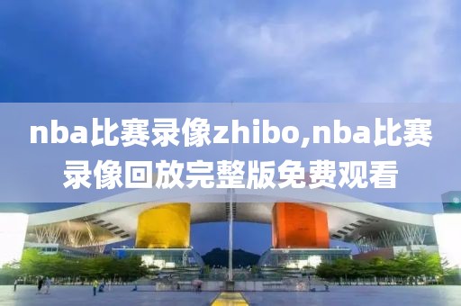 nba比赛录像zhibo,nba比赛录像回放完整版免费观看