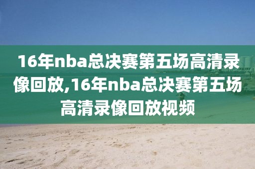 16年nba总决赛第五场高清录像回放,16年nba总决赛第五场高清录像回放视频