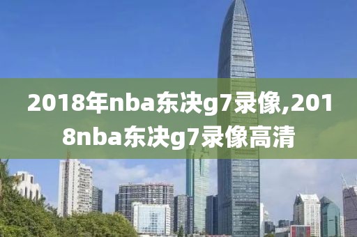 2018年nba东决g7录像,2018nba东决g7录像高清