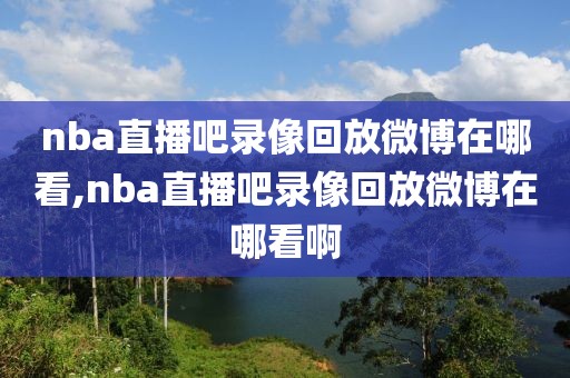 nba直播吧录像回放微博在哪看,nba直播吧录像回放微博在哪看啊