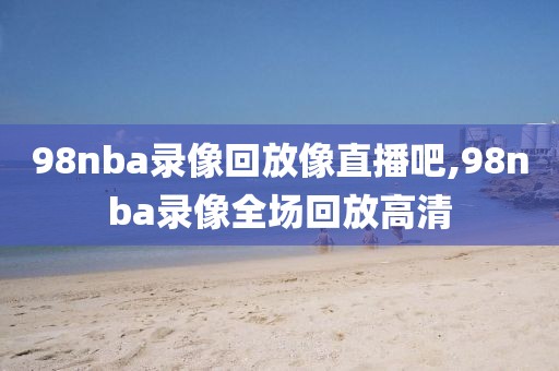 98nba录像回放像直播吧,98nba录像全场回放高清