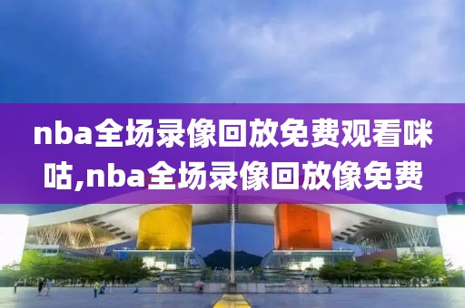 nba全场录像回放免费观看咪咕,nba全场录像回放像免费