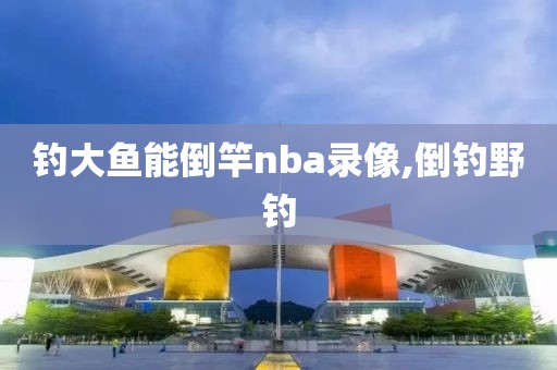 钓大鱼能倒竿nba录像,倒钓野钓